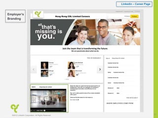 Linkedin – Career Page
©2012 LinkedIn Corporation. All Rights Reserved.
21
Join the team that is transforming the future.
We are passionate about what we do.
Companies Home | Hong Kong CSL Limite
Jobs at
Ariel Hsiao
Amazon
ABOUT
Watch the video for a peek into the fast-paced world at our
headquarters. Every day, our employees are working on
exciting projects that make a real difference for our
customers.
Plus, we’re really excited to show off our newly remodeled
office space!
Check out the links below for more about us:
Our Career Site ►
Hong Kong CSL Limited 579 followers
Hong Kong CSL Limited
Hong Kong CSL Limited
Customer Service Exe
Todd Logan
VP of Finance
Emily Meinhardt
Account Executive
Hillary Carroll
Manager of Operations
Customer Service Exe
Customer Service Exe
Customer Service Exe
Director of Sales
Director of Sales
Senior Customer Service Exe
Senior Customer Service Exe
Careers
Employer’s
Branding
 