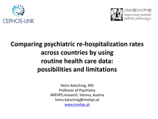 Comparing	psychiatric	re-hospitalization	rates	
across	countries	by	using	
routine	health	care	data:	
possibilities	and	limitations
Heinz	Katschnig,	MD
Professor	of	Psychiatry
IMEHPS.research,	Vienna,	Austria
heinz.katschnig@imehps.at
www.imehps.at
 