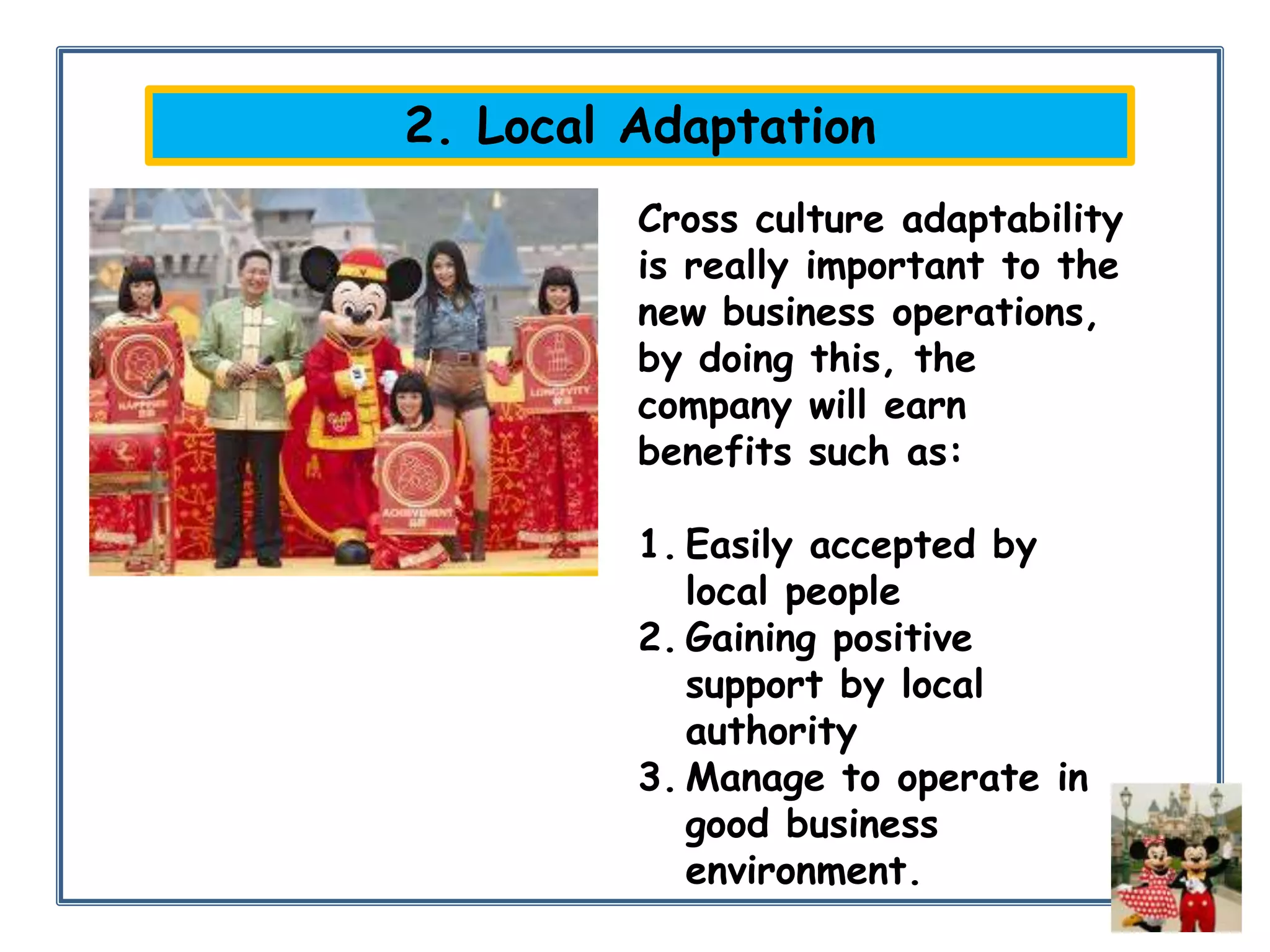 2. Local Adaptation
Cross culture adaptability
is really important to the
new business operations,
by doing this, the
company will earn
benefits such as:
1. Easily accepted by
local people
2. Gaining positive
support by local
authority
3. Manage to operate in
good business
environment.

 