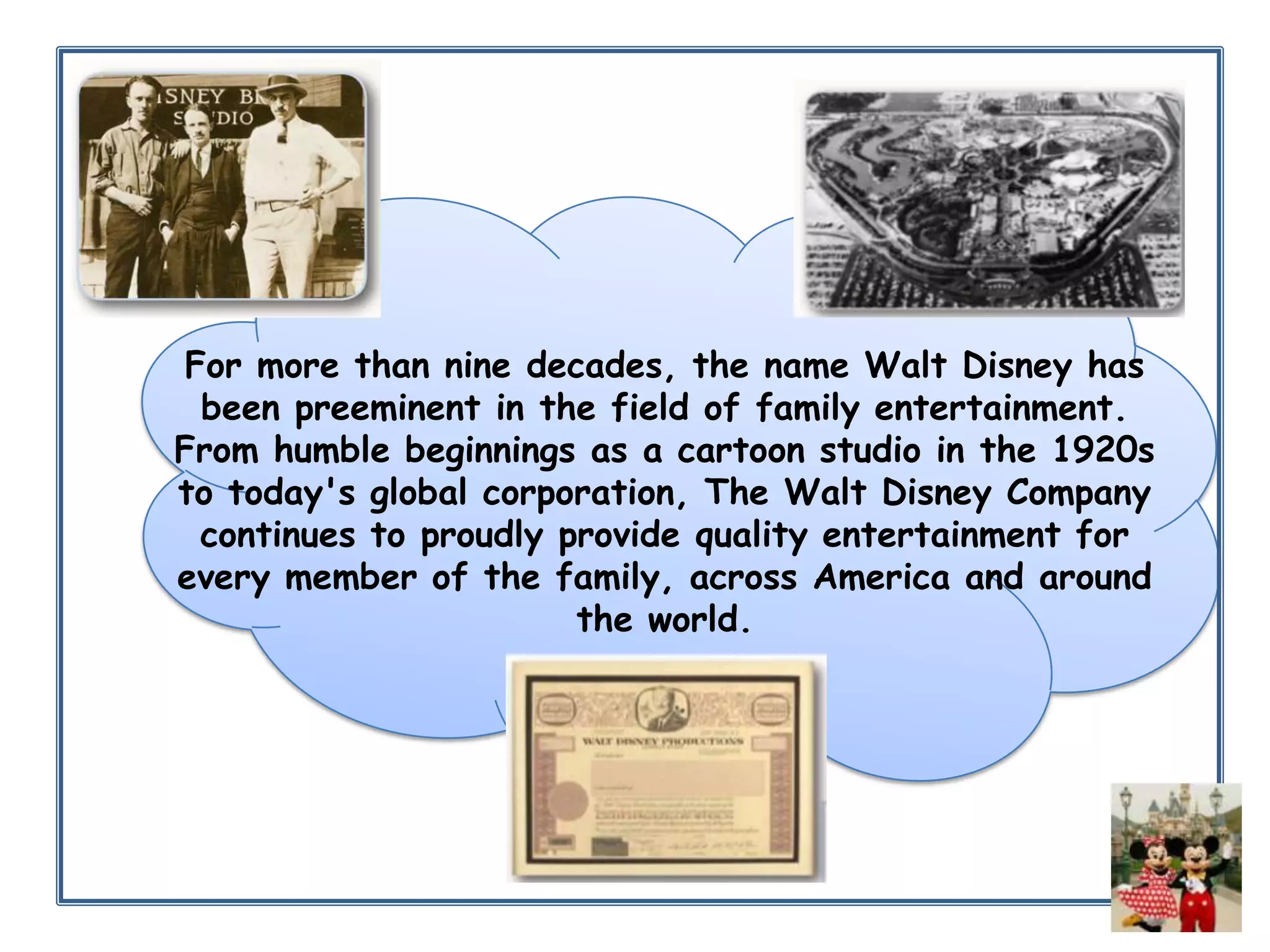 For more than nine decades, the name Walt Disney has
been preeminent in the field of family entertainment.
From humble beginnings as a cartoon studio in the 1920s
to today's global corporation, The Walt Disney Company
continues to proudly provide quality entertainment for
every member of the family, across America and around
the world.

 