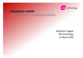 Social goes mobile
The next game changing evolution
The next game‐changing evolution




                                   Matthew Froggatt
                                    TNS Technology
                                     11 March 2010




                                             © TNS 2010 All rights reserved
 