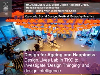 Design for Ageing and Happiness:
Design.Lives Lab in TKO to
investigate ‘Design Thinging’ and
design intelligence
HKDILWLDESIS Lab, Social Design Research Group,
Hong Kong Design Institute
Place: Tseung Kwan O, Hong Kong, China
Keywords: Social Design, Festival, Everyday Practice
 
