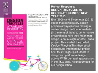 Project Response:
DESIGN TRICYCLES TO
CELEBRATE CHINESE NEW
YEAR 2013
Ehn (2008) and Binder et al (2012)
stress that parti...