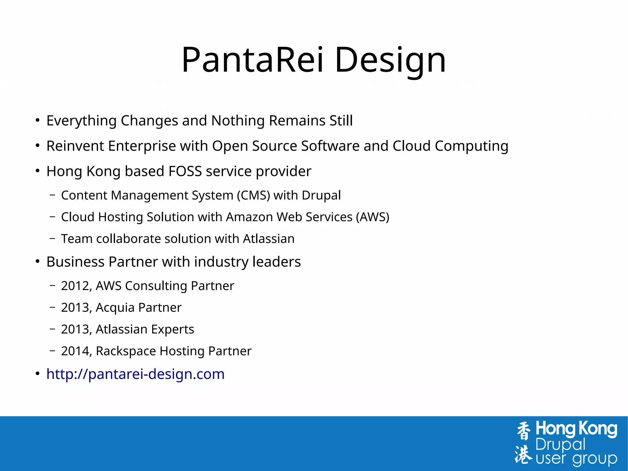 PantaRei Design
●
Everything Changes and Nothing Remains Still
●
Reinvent Enterprise with Open Source Software and Cloud Computing
●
Hong Kong based FOSS service provider
– Content Management System (CMS) with Drupal
– Cloud Hosting Solution with Amazon Web Services (AWS)
– Team collaborate solution with Atlassian
●
Business Partner with industry leaders
– 2012, AWS Consulting Partner
– 2013, Acquia Partner
– 2013, Atlassian Experts
– 2014, Rackspace Hosting Partner
●
http://pantarei-design.com
 