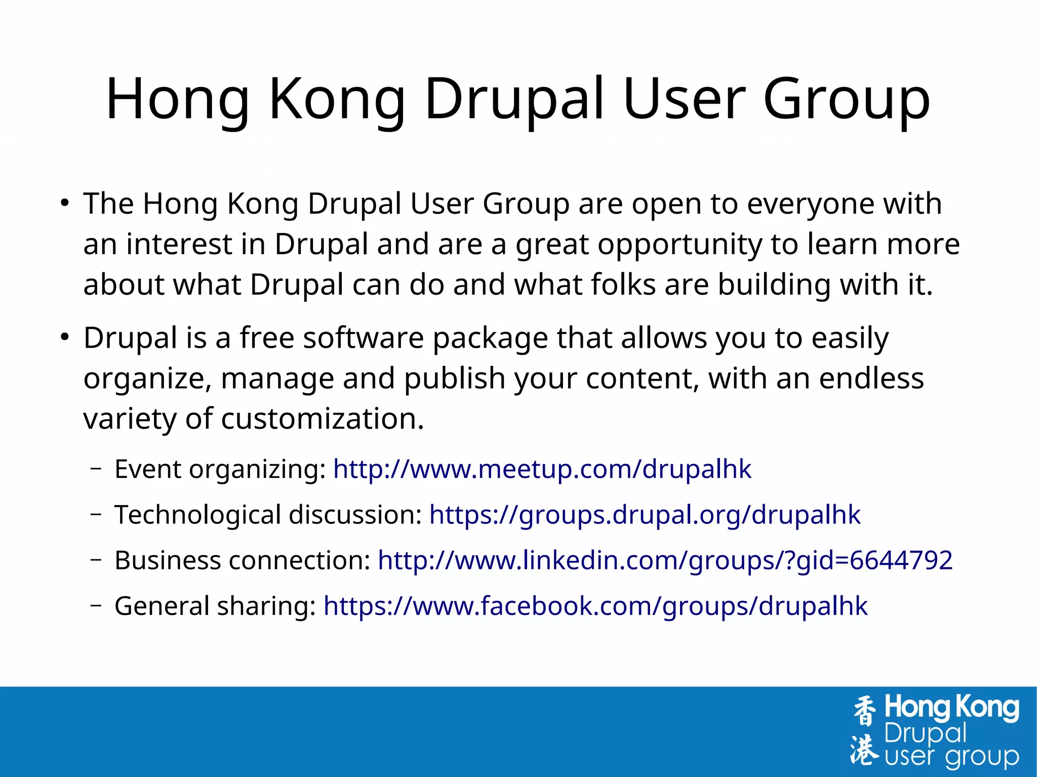 Hong Kong Drupal User Group
●
The Hong Kong Drupal User Group are open to everyone with
an interest in Drupal and are a great opportunity to learn more
about what Drupal can do and what folks are building with it.
●
Drupal is a free software package that allows you to easily
organize, manage and publish your content, with an endless
variety of customization.
– Event organizing: http://www.meetup.com/drupalhk
– Technological discussion: https://groups.drupal.org/drupalhk
– Business connection: http://www.linkedin.com/groups/?gid=6644792
– General sharing: https://www.facebook.com/groups/drupalhk
 
