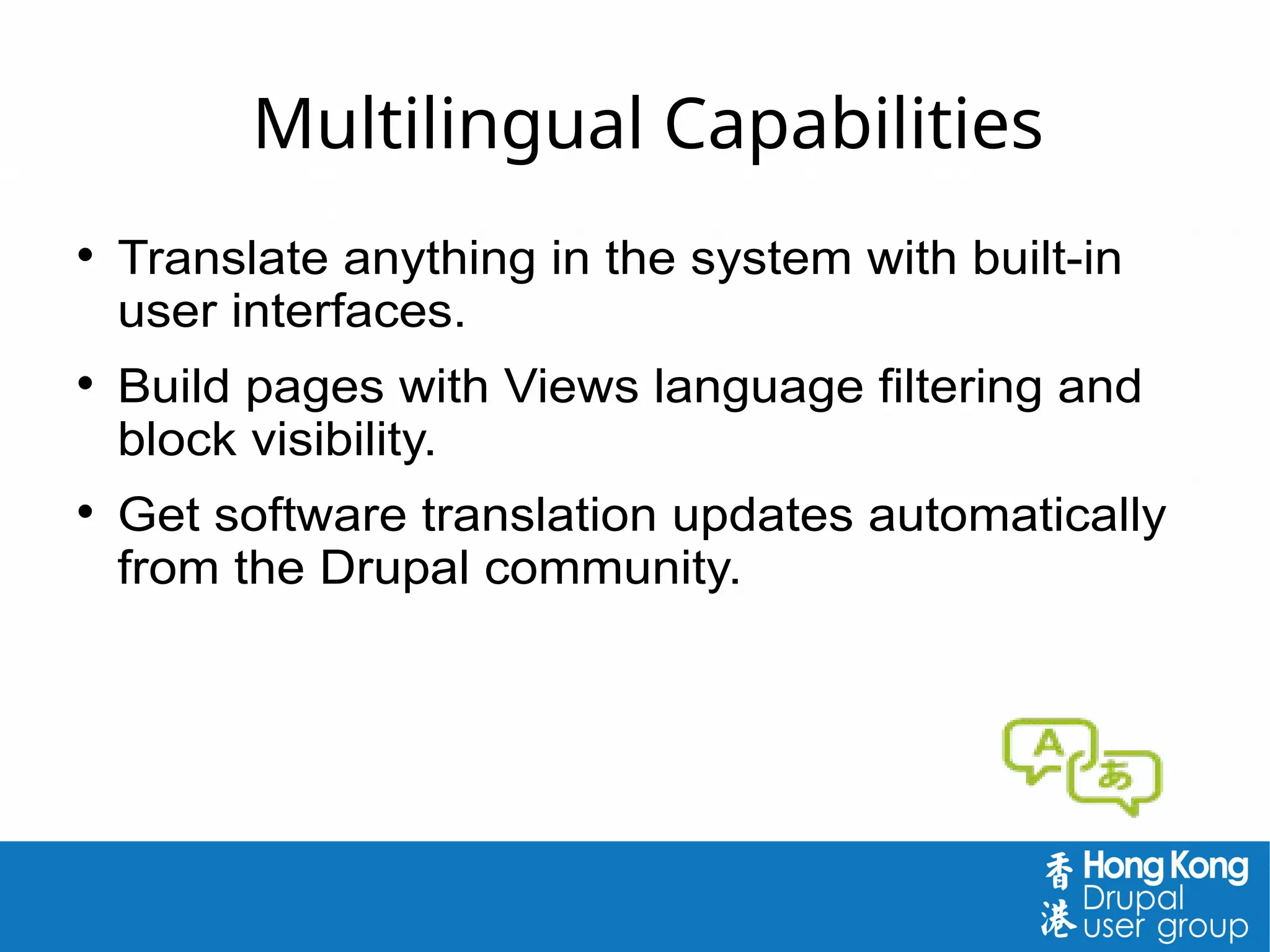 Multilingual Capabilities
 Translate anything in the system with built-in
user interfaces.
 Build pages with Views language filtering and
block visibility.
 Get software translation updates automatically
from the Drupal community.
 