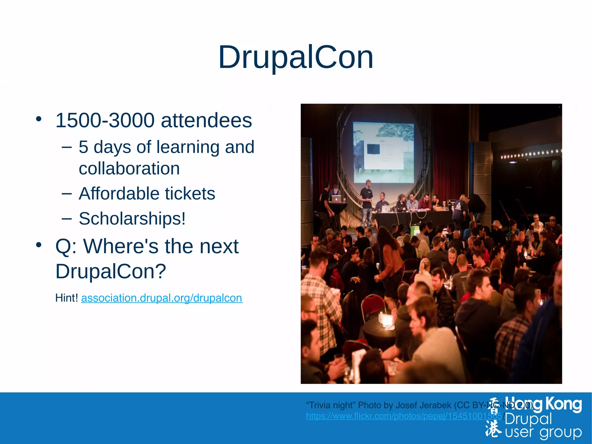 DrupalCon
• 1500-3000 attendees
– 5 days of learning and
collaboration
– Affordable tickets
– Scholarships!
• Q: Where's the next
DrupalCon?
Hint! association.drupal.org/drupalcon
“Trivia night” Photo by Josef Jerabek (CC BY-NC-ND 2.0)
https://www.flickr.com/photos/pepej/15451001565/
 