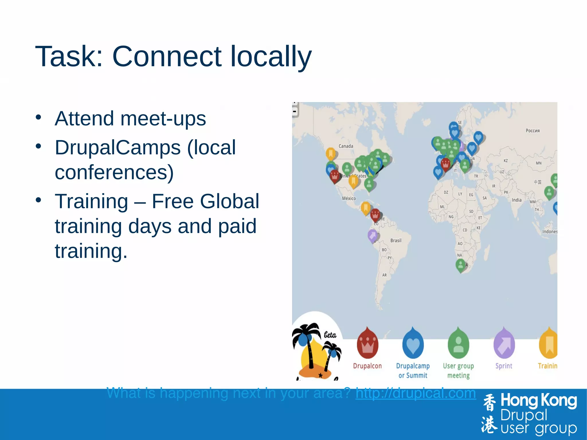 Task: Connect locally
• Attend meet-ups
• DrupalCamps (local
conferences)
• Training – Free Global
training days and paid
training.
What is happening next in your area? http://drupical.com
 
