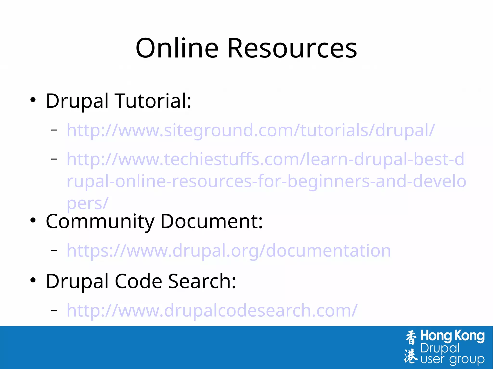 Online Resources

Drupal Tutorial:
 http://www.siteground.com/tutorials/drupal/
 http://www.techiestuffs.com/learn-drupal-best-d
rupal-online-resources-for-beginners-and-develo
pers/

Community Document:
 https://www.drupal.org/documentation

Drupal Code Search:
 http://www.drupalcodesearch.com/
 