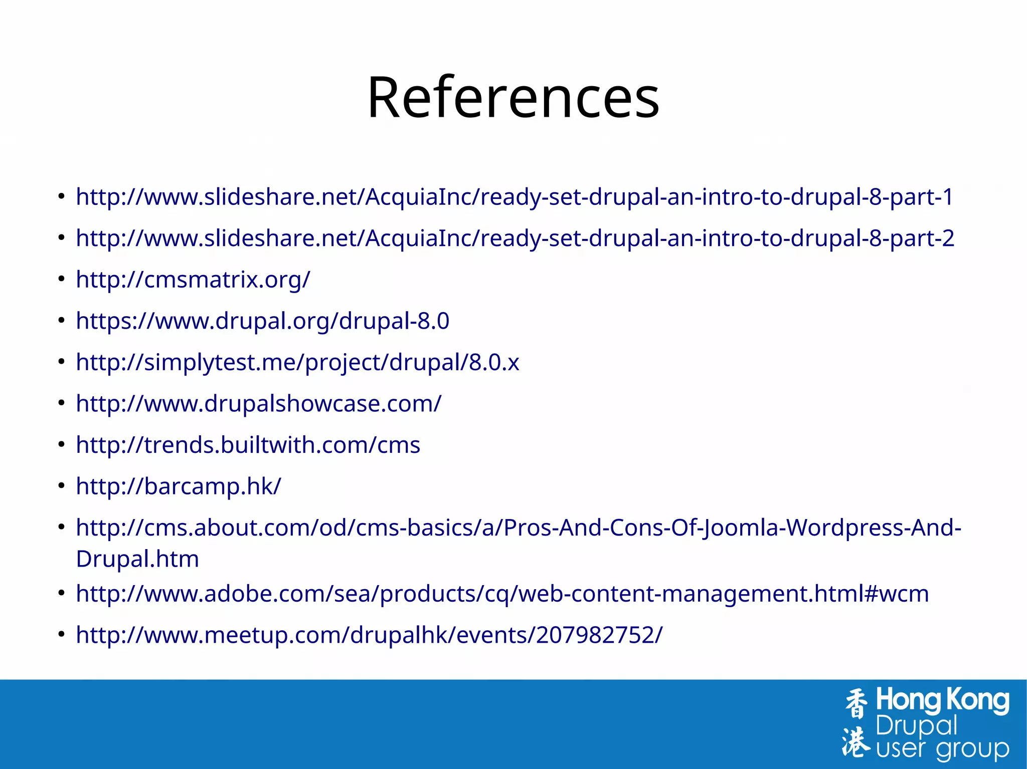 References
●
http://www.slideshare.net/AcquiaInc/ready-set-drupal-an-intro-to-drupal-8-part-1
●
http://www.slideshare.net/AcquiaInc/ready-set-drupal-an-intro-to-drupal-8-part-2
●
http://cmsmatrix.org/
●
https://www.drupal.org/drupal-8.0
●
http://simplytest.me/project/drupal/8.0.x
●
http://www.drupalshowcase.com/
●
http://trends.builtwith.com/cms
●
http://barcamp.hk/
●
http://cms.about.com/od/cms-basics/a/Pros-And-Cons-Of-Joomla-Wordpress-And-
Drupal.htm
●
http://www.adobe.com/sea/products/cq/web-content-management.html#wcm
●
http://www.meetup.com/drupalhk/events/207982752/
 