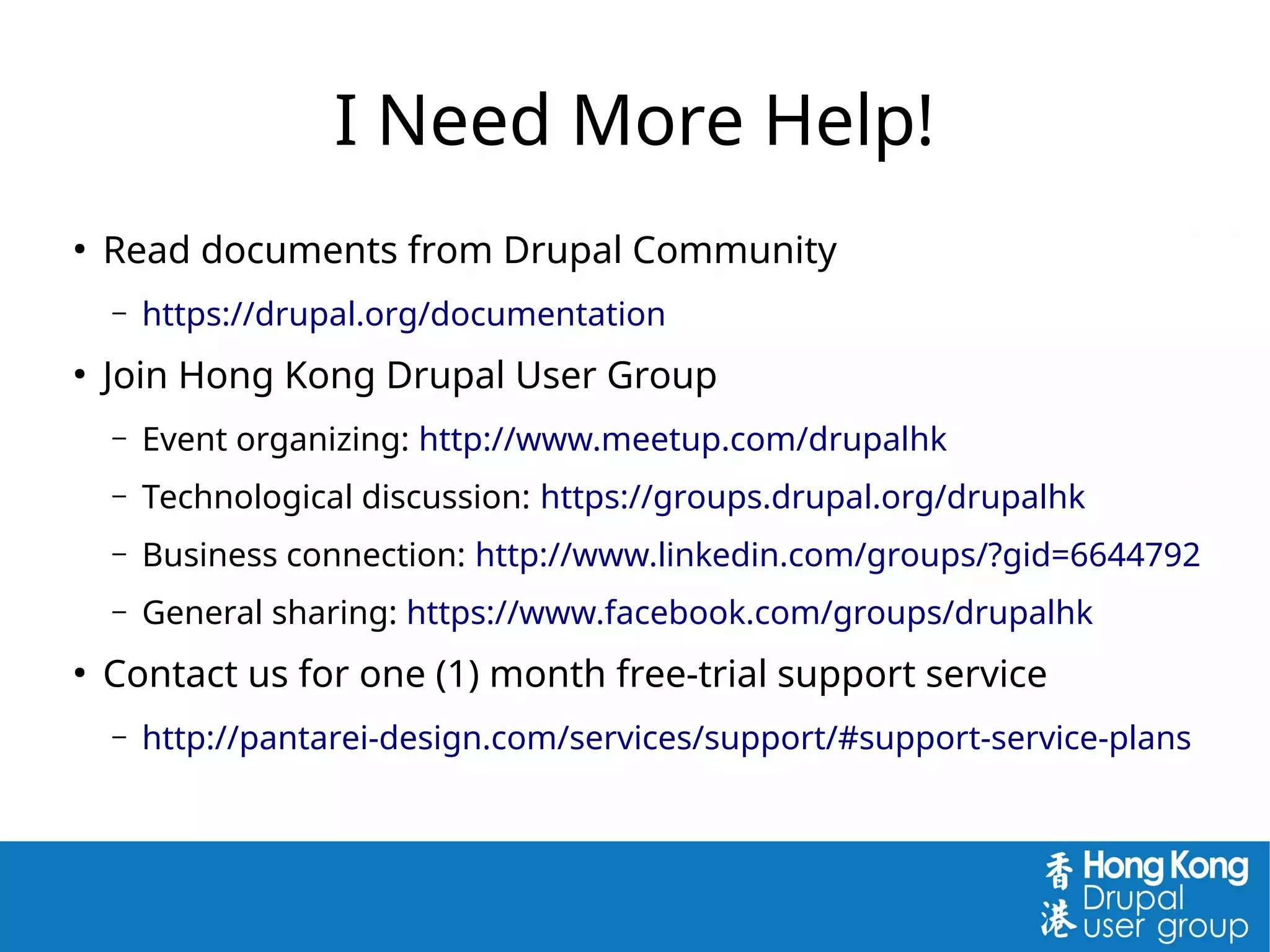 I Need More Help!
●
Read documents from Drupal Community
– https://drupal.org/documentation
●
Join Hong Kong Drupal User Group
– Event organizing: http://www.meetup.com/drupalhk
– Technological discussion: https://groups.drupal.org/drupalhk
– Business connection: http://www.linkedin.com/groups/?gid=6644792
– General sharing: https://www.facebook.com/groups/drupalhk
●
Contact us for one (1) month free-trial support service
– http://pantarei-design.com/services/support/#support-service-plans
 