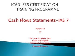 Cash Flows Statements-IAS 7 
PRESENTED 
BY 
Mr Titus A. Soetan, FCA 
Baker Tilly Nigeria 
(Chartered Accountants) 
Maryland, Lagos. 
 