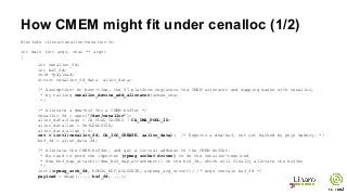 How CMEM might fit under cenalloc (1/2)
#include <linux/cenalloc/cenalloc.h>
int main (int argc, char ** argv)
{
int cenalloc_fd;
int buf_fd;
void *payload;
struct cenalloc_fd_data alloc_data;
/* Assumption: At boot-time, the TI platform registers the CMEM allocator and mapping masks with cenalloc,
* by calling cenalloc_device_add_allocator(&cmem_cma)
*/
/* Allocate a dma-buf for a CMEM buffer */
cenalloc_fd = open("/dev/cenalloc");
alloc_data.flags = CA_FLAG_CACHED | CA_CMA_POOL_ID;
alloc_data.len = PAYLOADSIZE;
alloc_data.align = 0;
ret = ioctl(cenalloc_fd, CA_IOC_CREATE, &alloc_data); /* Exports a dma-buf, not yet backed by phys memory. */
buf_fd = alloc_data.fd;
/* Allocate the CMEM buffer, and get a virtual address to the CMEM buffer.
* We need to prod the importer (rpmsg socket driver) to do the cenalloc-required
* dma_buf_map_attach()/dma_buf_map_attachment() on the buf_fd, which will finally allocate the buffer
*/
ioctl(rpmsg_sock_fd, RPMSG_BUF_ALLOCATE, &rpmsg_arg_struct); /* Args contain buf_fd */
payload = mmap(...., buf_fd, ...);
 