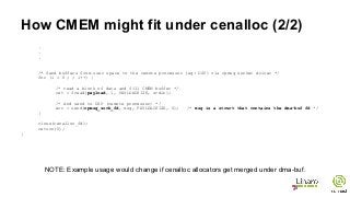 How CMEM might fit under cenalloc (2/2)
.
.
.
/* Send buffers from user space to the remote processor (eg: DSP) via rpmsg socket driver */
for (i = 0 ; ; i++) {
/* read a block of data and fill CMEM buffer */
ret = fread(payload, 1, PAYLOADSIZE, stdin);
/* And send to DSP (remote processor) */
err = send(rpmsg_sock_fd, msg, PAYLOADSIZE, 0); /* msg is a struct that contains the dma-buf fd */
}
close(cenalloc_fd);
return(0);
}
NOTE: Example usage would change if cenalloc allocators get merged under dma-buf.
 