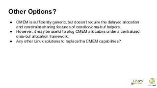 ● CMEM is sufficiently generic, but doesn't require the delayed allocation
and constraint-sharing features of cenalloc/dma-buf helpers.
● However, it may be useful to plug CMEM allocators under a centralized
dma-buf allocation framework.
● Any other Linux solutions to replace the CMEM capabilities?
Other Options?
 