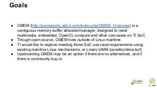 ● CMEM (http://processors.wiki.ti.com/index.php/CMEM_Overview) is a
contiguous memory buffer allocator/manager, designed to meet
multimedia, embedded, OpenCL compute and other use cases on TI SoC.
● Though open source, CMEM lives outside of Linux mainline.
● TI would like to explore meeting those SoC use case requirements using
existing mainline Linux mechanisms, or Linaro-UMM (cenalloc/dma-buf).
● Upstreaming CMEM may be an option if there are no alternatives, and if
there is community buy-in.
Goals
 