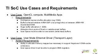TI SoC Use Cases and Requirements
● Use Case: OpenCL compute, MultiMedia Apps
○ Requirements:
■ Contiguous memory buffer allocation (eg: CMA)
■ Buffers shared between ARM+DSP (via rpmsg/virtio) or between ARM+HW
Accelerator/DMA
■ Huge buffer allocation (> 2GB)
■ Allocation from pools of fixed or variable-sized buffers.
■ User Space must be able to source/sink (write/read) buffers.
● Use Case: User Mode Ethernet Driver (Transport Layer)
○ Added Requirements:
■ Ability to allocate memory mapped as necessary to support Keystone II DMA-cache
coherence.
■ User space driver must be able to program DMA registers.
 