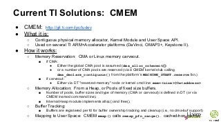 Current TI Solutions: CMEM
● CMEM: http://git.ti.com/ipc/ludev
● What it is:
○ Contiguous physical memory allocator, Kernel Module and User Space API.
○ Used on several TI ARM+Accelerator platforms (DaVinci, OMAP3+, Keystone II).
● How it works:
○ Memory Reservation: CMA or Linux memory carveout.
■ if CMA:
● Either the global CMA pool is assumed (dma_alloc_coherent())
● or a number of CMA pools are reserved (via a CMEM kernel stub calling
dma_declare_contiguous() from the platform’s MACHINE_START.reserve fxn.)
■ if carveout:
● Either via DT "reserved-memory" node or kernel cmd line: mem=<size>@0x<address>
○ Memory Allocation: From a Heap, or Pools of fixed size buffers.
■ Number of pools, buffer sizes and type of memory (CMA or carveout) is defined in DT (or via
CMEM insmod command line).
■ Internal Heap module implements alloc() and free().
○ Buffer Tracking:
■ Buffers are registered per fd for buffer ownership tracking and cleanup (i.e., no dma-buf support)
○ Mapping to User Space: CMEM mmap() calls remap_pfn_range(). cached/non-cached.
 