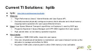 Current TI Solutions: hplib
● hplib: http://git.ti.com/keystone-rtos/hplib
● What it is:
○ "High Performance Library": Kernel Module and User Space API.
○ Cached/uncached physically contiguous memory block allocator and virtual memory
mapping/cache operations for user space Ethernet drivers.
● Client: User Space Ethernet Transport Layer/Driver on Keystone II, used by ODP app.
○ Programs Keystone II Queue Manager and CPPI DMA registers from user space.
○ High packet rates: so low latency operation required.
● How it works:
○ Allocates a 16MB CMA buffer, maps into user space.
○ Only one virtual/physical translation is maintained, user space transport carves up the
allocation to manage sub-buffers for DMA.
○ Keystone II SDK adds a kernel patch to allow CMA memory to be cacheable.
 
