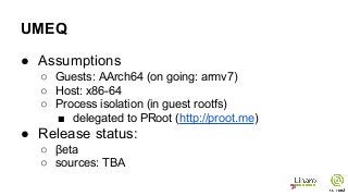 UMEQ
● Assumptions
○ Guests: AArch64 (on going: armv7)
○ Host: x86-64
○ Process isolation (in guest rootfs)
■ delegated to PRoot (http://proot.me)
● Release status:
○ βeta
○ sources: TBA
 