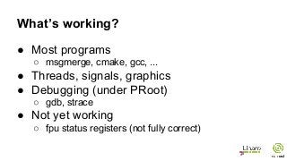 What’s working?
● Most programs
○ msgmerge, cmake, gcc, ...
● Threads, signals, graphics
● Debugging (under PRoot)
○ gdb, strace
● Not yet working
○ fpu status registers (not fully correct)
 