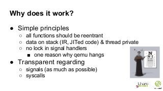 Why does it work?
● Simple principles
○ all functions should be reentrant
○ data on stack (IR, JITed code) & thread private
○ no lock in signal handlers
■ one reason why qemu hangs
● Transparent regarding
○ signals (as much as possible)
○ syscalls
 