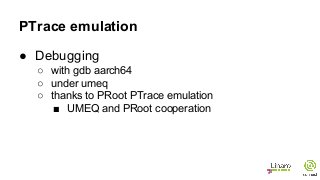 PTrace emulation
● Debugging
○ with gdb aarch64
○ under umeq
○ thanks to PRoot PTrace emulation
■ UMEQ and PRoot cooperation
 