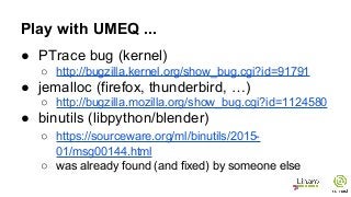 Play with UMEQ ...
● PTrace bug (kernel)
○ http://bugzilla.kernel.org/show_bug.cgi?id=91791
● jemalloc (firefox, thunderbird, …)
○ http://bugzilla.mozilla.org/show_bug.cgi?id=1124580
● binutils (libpython/blender)
○ https://sourceware.org/ml/binutils/2015-
01/msg00144.html
○ was already found (and fixed) by someone else
 