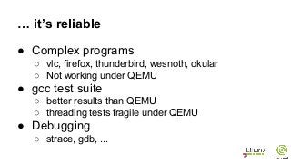 … it’s reliable
● Complex programs
○ vlc, firefox, thunderbird, wesnoth, okular
○ Not working under QEMU
● gcc test suite
○ better results than QEMU
○ threading tests fragile under QEMU
● Debugging
○ strace, gdb, ...
 