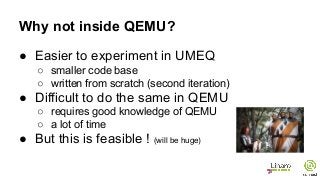 Why not inside QEMU?
● Easier to experiment in UMEQ
○ smaller code base
○ written from scratch (second iteration)
● Difficult to do the same in QEMU
○ requires good knowledge of QEMU
○ a lot of time
● But this is feasible ! (will be huge)
 