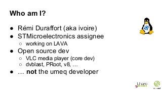 Who am I?
● Rémi Duraffort (aka ivoire)
● STMicroelectronics assignee
○ working on LAVA
● Open source dev
○ VLC media player (core dev)
○ dvblast, PRoot, v8, …
● … not the umeq developer
 