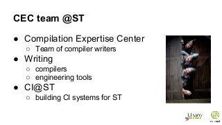 CEC team @ST
● Compilation Expertise Center
○ Team of compiler writers
● Writing
○ compilers
○ engineering tools
● CI@ST
○ building CI systems for ST
 