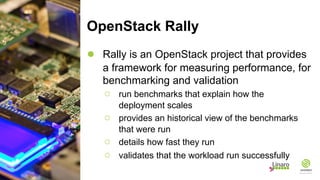 OpenStack Rally
● Rally is an OpenStack project that provides
a framework for measuring performance, for
benchmarking and validation
○ run benchmarks that explain how the
deployment scales
○ provides an historical view of the benchmarks
that were run
○ details how fast they run
○ validates that the workload run successfully
 