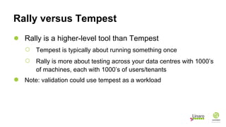Rally versus Tempest
● Rally is a higher-level tool than Tempest
○ Tempest is typically about running something once
○ Rally is more about testing across your data centres with 1000’s
of machines, each with 1000’s of users/tenants
● Note: validation could use tempest as a workload
 
