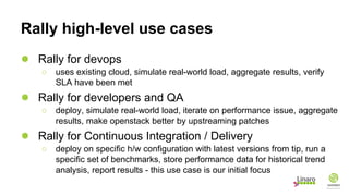 Rally high-level use cases
● Rally for devops
○ uses existing cloud, simulate real-world load, aggregate results, verify
SLA have been met
● Rally for developers and QA
○ deploy, simulate real-world load, iterate on performance issue, aggregate
results, make openstack better by upstreaming patches
● Rally for Continuous Integration / Delivery
○ deploy on specific h/w configuration with latest versions from tip, run a
specific set of benchmarks, store performance data for historical trend
analysis, report results - this use case is our initial focus
 