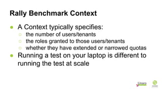 Rally Benchmark Context
● A Context typically specifies:
○ the number of users/tenants
○ the roles granted to those users/tenants
○ whether they have extended or narrowed quotas
● Running a test on your laptop is different to
running the test at scale
 