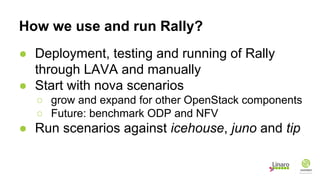 How we use and run Rally?
● Deployment, testing and running of Rally
through LAVA and manually
● Start with nova scenarios
○ grow and expand for other OpenStack components
○ Future: benchmark ODP and NFV
● Run scenarios against icehouse, juno and tip
 