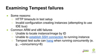 Examining Tempest failures
● Some reasons:
○ HTTP timeouts in test setup
○ Invalid configuration creating instances (attempting to use
IDE bus)
● Common ARM and x86 failures
○ Unable to locate instance/image by ID
○ Unable to establish SSH connection to running instance
○ Tempest test suite can hang when running concurrently (e.
g., --concurrency=8)
 