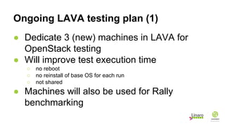Ongoing LAVA testing plan (1)
● Dedicate 3 (new) machines in LAVA for
OpenStack testing
● Will improve test execution time
○ no reboot
○ no reinstall of base OS for each run
○ not shared
● Machines will also be used for Rally
benchmarking
 