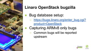 Linaro OpenStack bugzilla
● Bug database setup:
○ https://bugs.linaro.org/enter_bug.cgi?
product=OpenStack
● Capturing ARMv8 only bugs
○ Common bugs will be reported
upstream
 
