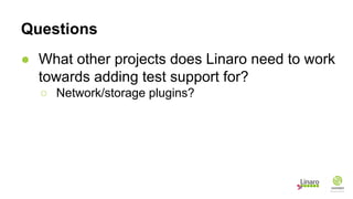 Questions
● What other projects does Linaro need to work
towards adding test support for?
○ Network/storage plugins?
 
