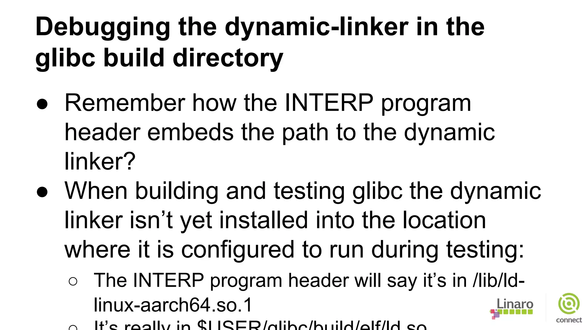 Debugging the dynamic-linker in the
glibc build directory
● Remember how the INTERP program
header embeds the path to the dynamic
linker?
● When building and testing glibc the dynamic
linker isn’t yet installed into the location
where it is configured to run during testing:
○ The INTERP program header will say it’s in /lib/ld-
linux-aarch64.so.1
 