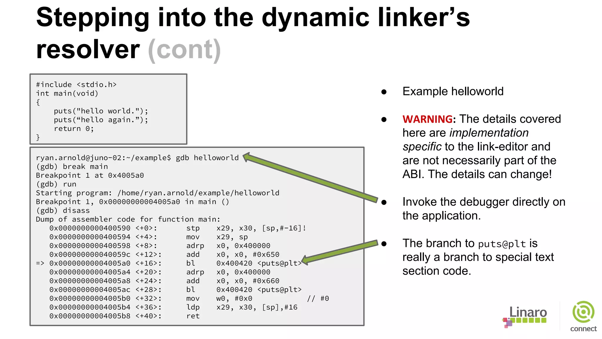 Stepping into the dynamic linker’s
resolver (cont)
#include <stdio.h>
int main(void)
{
puts("hello world.");
puts(“hello again.”);
return 0;
}
ryan.arnold@juno-02:~/example$ gdb helloworld
(gdb) break main
Breakpoint 1 at 0x4005a0
(gdb) run
Starting program: /home/ryan.arnold/example/helloworld
Breakpoint 1, 0x00000000004005a0 in main ()
(gdb) disass
Dump of assembler code for function main:
0x0000000000400590 <+0>: stp x29, x30, [sp,#-16]!
0x0000000000400594 <+4>: mov x29, sp
0x0000000000400598 <+8>: adrp x0, 0x400000
0x000000000040059c <+12>: add x0, x0, #0x650
=> 0x00000000004005a0 <+16>: bl 0x400420 <puts@plt>
0x00000000004005a4 <+20>: adrp x0, 0x400000
0x00000000004005a8 <+24>: add x0, x0, #0x660
0x00000000004005ac <+28>: bl 0x400420 <puts@plt>
0x00000000004005b0 <+32>: mov w0, #0x0 // #0
0x00000000004005b4 <+36>: ldp x29, x30, [sp],#16
0x00000000004005b8 <+40>: ret
● Example helloworld
● WARNING: The details covered
here are implementation
specific to the link-editor and
are not necessarily part of the
ABI. The details can change!
● Invoke the debugger directly on
the application.
● The branch to puts@plt is
really a branch to special text
section code.
 