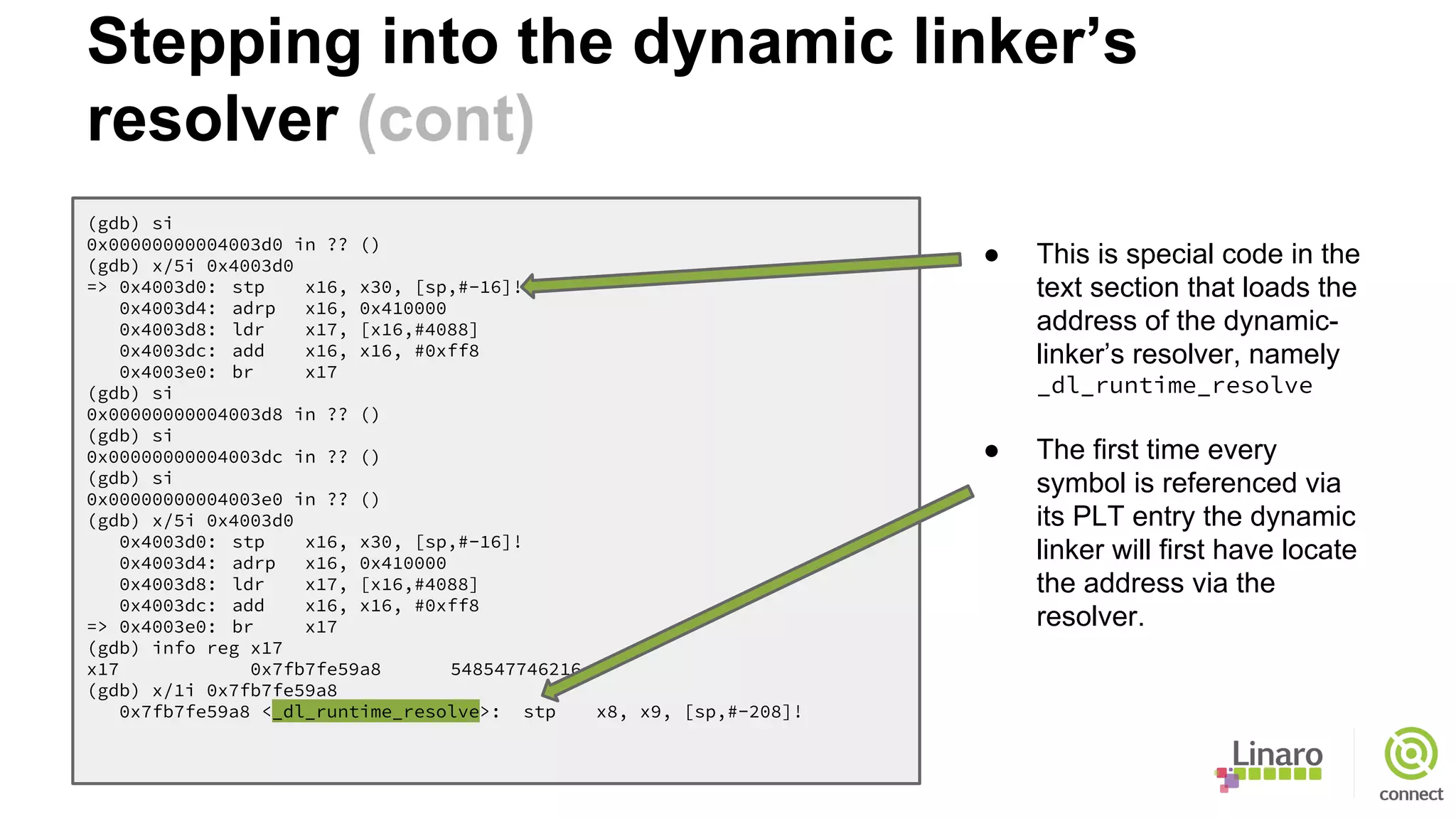 (gdb) si
0x00000000004003d0 in ?? ()
(gdb) x/5i 0x4003d0
=> 0x4003d0: stp x16, x30, [sp,#-16]!
0x4003d4: adrp x16, 0x410000
0x4003d8: ldr x17, [x16,#4088]
0x4003dc: add x16, x16, #0xff8
0x4003e0: br x17
(gdb) si
0x00000000004003d8 in ?? ()
(gdb) si
0x00000000004003dc in ?? ()
(gdb) si
0x00000000004003e0 in ?? ()
(gdb) x/5i 0x4003d0
0x4003d0: stp x16, x30, [sp,#-16]!
0x4003d4: adrp x16, 0x410000
0x4003d8: ldr x17, [x16,#4088]
0x4003dc: add x16, x16, #0xff8
=> 0x4003e0: br x17
(gdb) info reg x17
x17 0x7fb7fe59a8 548547746216
(gdb) x/1i 0x7fb7fe59a8
0x7fb7fe59a8 <_dl_runtime_resolve>: stp x8, x9, [sp,#-208]!
● This is special code in the
text section that loads the
address of the dynamic-
linker’s resolver, namely
_dl_runtime_resolve
● The first time every
symbol is referenced via
its PLT entry the dynamic
linker will first have locate
the address via the
resolver.
Stepping into the dynamic linker’s
resolver (cont)
 