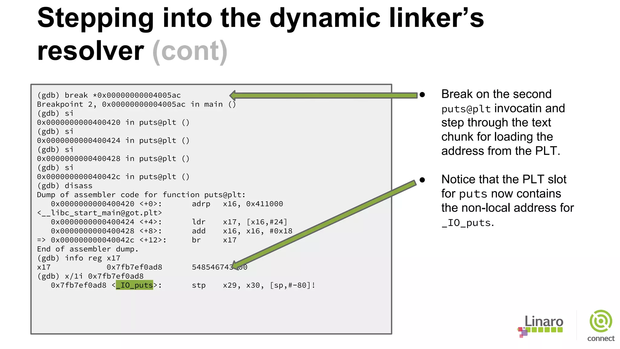 (gdb) break *0x00000000004005ac
Breakpoint 2, 0x00000000004005ac in main ()
(gdb) si
0x0000000000400420 in puts@plt ()
(gdb) si
0x0000000000400424 in puts@plt ()
(gdb) si
0x0000000000400428 in puts@plt ()
(gdb) si
0x000000000040042c in puts@plt ()
(gdb) disass
Dump of assembler code for function puts@plt:
0x0000000000400420 <+0>: adrp x16, 0x411000
<__libc_start_main@got.plt>
0x0000000000400424 <+4>: ldr x17, [x16,#24]
0x0000000000400428 <+8>: add x16, x16, #0x18
=> 0x000000000040042c <+12>: br x17
End of assembler dump.
(gdb) info reg x17
x17 0x7fb7ef0ad8 548546743000
(gdb) x/1i 0x7fb7ef0ad8
0x7fb7ef0ad8 <_IO_puts>: stp x29, x30, [sp,#-80]!
● Break on the second
puts@plt invocatin and
step through the text
chunk for loading the
address from the PLT.
● Notice that the PLT slot
for puts now contains
the non-local address for
_IO_puts.
Stepping into the dynamic linker’s
resolver (cont)
 
