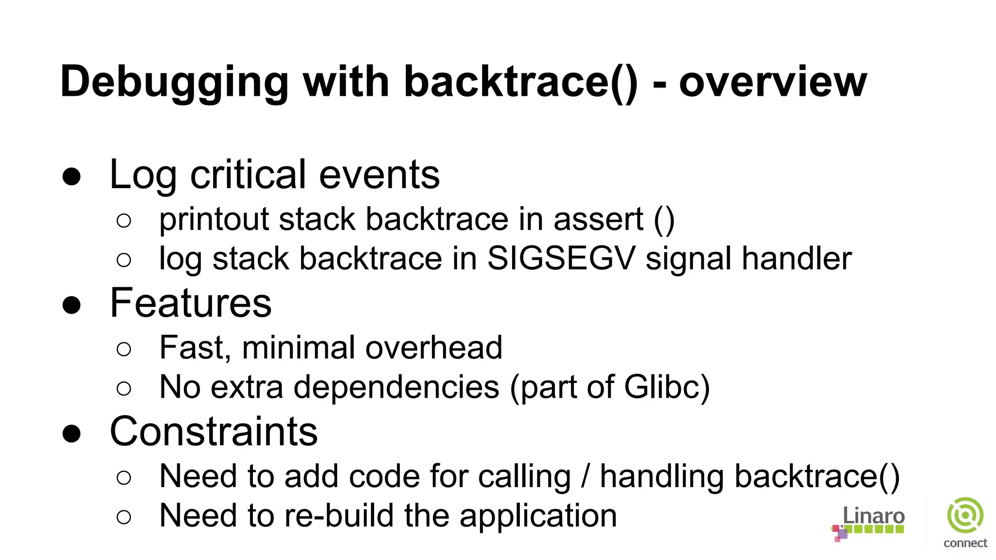 Debugging with backtrace() - overview
● Log critical events
○ printout stack backtrace in assert ()
○ log stack backtrace in SIGSEGV signal handler
● Features
○ Fast, minimal overhead
○ No extra dependencies (part of Glibc)
● Constraints
○ Need to add code for calling / handling backtrace()
○ Need to re-build the application
 