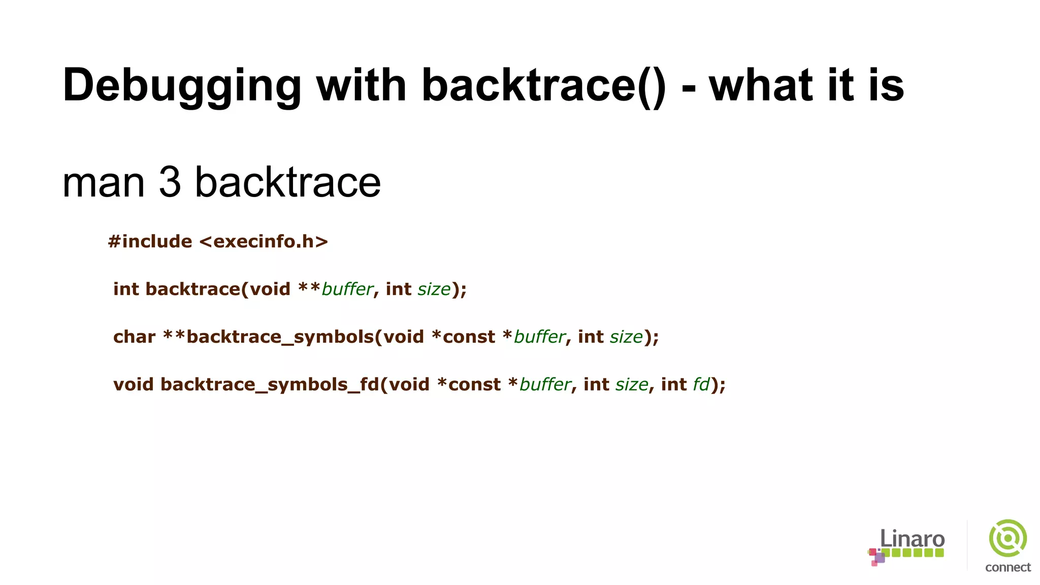 Debugging with backtrace() - what it is
man 3 backtrace
#include <execinfo.h>
int backtrace(void **buffer, int size);
char **backtrace_symbols(void *const *buffer, int size);
void backtrace_symbols_fd(void *const *buffer, int size, int fd);
 