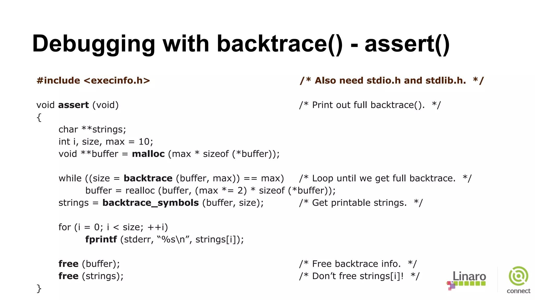 Debugging with backtrace() - assert()
#include <execinfo.h> /* Also need stdio.h and stdlib.h. */
void assert (void) /* Print out full backtrace(). */
{
char **strings;
int i, size, max = 10;
void **buffer = malloc (max * sizeof (*buffer));
while ((size = backtrace (buffer, max)) == max) /* Loop until we get full backtrace. */
buffer = realloc (buffer, (max *= 2) * sizeof (*buffer));
strings = backtrace_symbols (buffer, size); /* Get printable strings. */
for (i = 0; i < size; ++i)
fprintf (stderr, “%sn”, strings[i]);
free (buffer); /* Free backtrace info. */
free (strings); /* Don’t free strings[i]! */
}
 