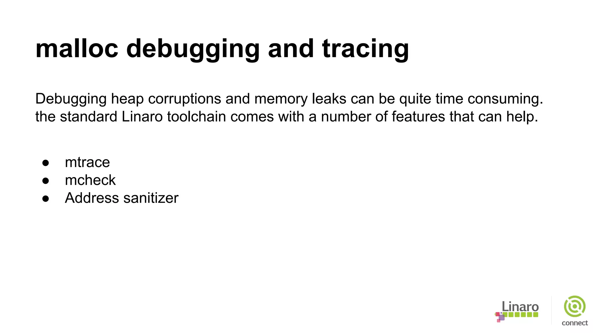 malloc debugging and tracing
Debugging heap corruptions and memory leaks can be quite time consuming.
the standard Linaro toolchain comes with a number of features that can help.
● mtrace
● mcheck
● Address sanitizer
 