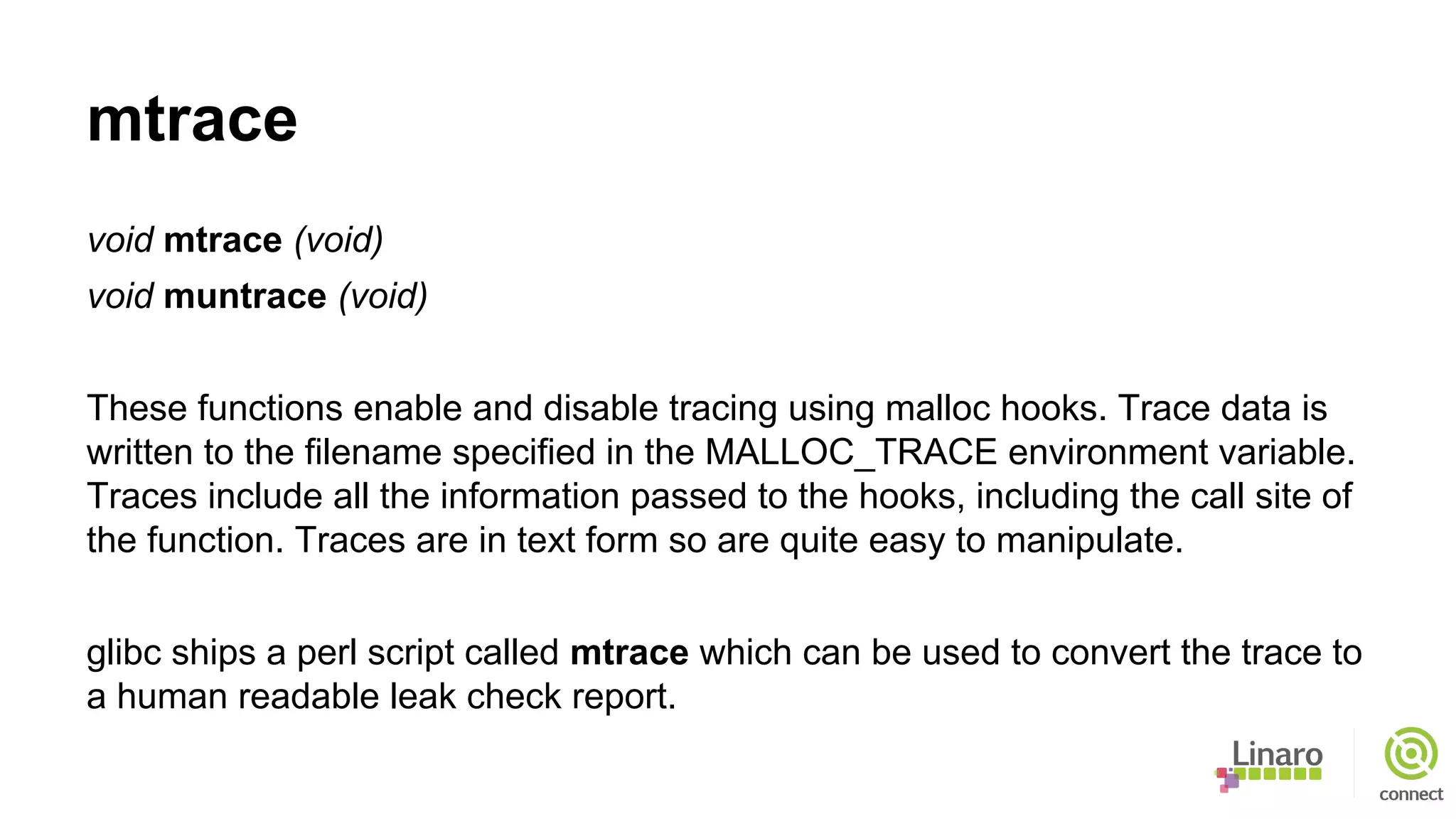 mtrace
void mtrace (void)
void muntrace (void)
These functions enable and disable tracing using malloc hooks. Trace data is
written to the filename specified in the MALLOC_TRACE environment variable.
Traces include all the information passed to the hooks, including the call site of
the function. Traces are in text form so are quite easy to manipulate.
glibc ships a perl script called mtrace which can be used to convert the trace to
a human readable leak check report.
 